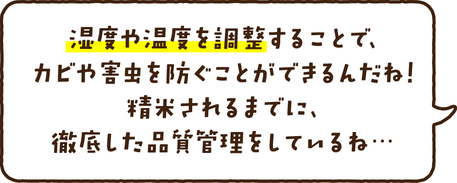 湿度や温度を調整することで、カビや害虫を防ぐことができるんだね！精米されるまでに、徹底した品質管理をしているね…