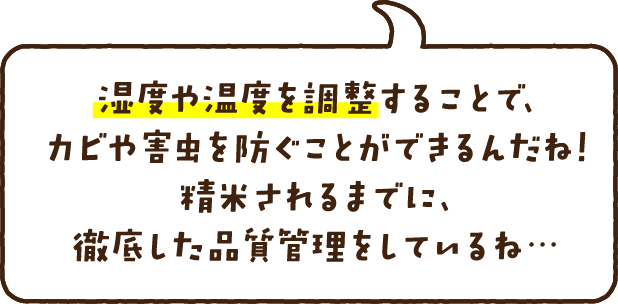 湿度や温度を調整することで、カビや害虫を防ぐことができるんだね！精米されるまでに、徹底した品質管理をしているね…