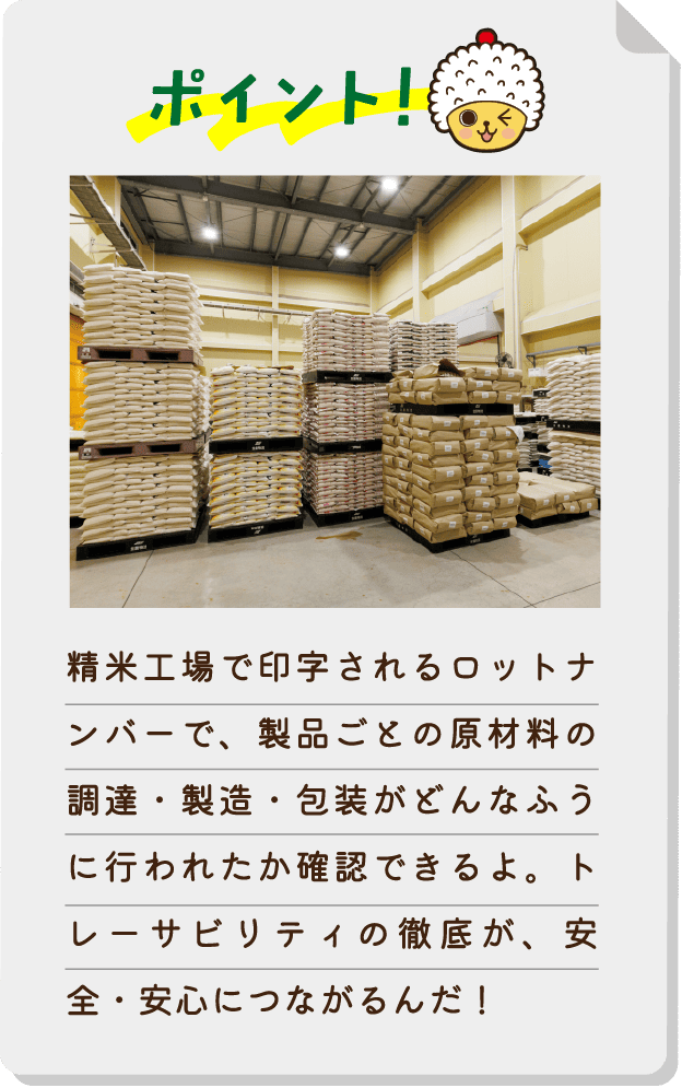 ポイント！精米工場で印字されるロットナンバーで、製品ごとの原材料の調達・製造・包装がどんなふうに行われたか確認できるよ。トレーサビリティの徹底が、安全・安心につながるんだ！